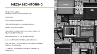 READ. WATCH. LISTEN.
COMMUNICATION IN AN ENGAGING WAY
OFFERINGS
SOCIAL MEDIA MONITORING
TRACKING NEWSPAPERS & NEWS CHANNELS
ONLINE NEWS MONITORING
TRACK ADVERTISEMENTS ON ELECTRONIC MEDIA, OR
TELEVISION COMMERCIALS
EASY EVALUATION OF THE MEDIA COVERAGE
DAILY COVERAGE REPORTS DELIVERED BY E-MAIL
APIS FOR DIRECT INTEGRATION INTO YOUR WEBSITES AND
SYSTEMS (ON DEMAND)
A COMPANY THAT CHANGED THE WAY THE PRESS IS
MONITORED.
MEDIA MONITORING
 