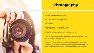 Photography
PLAN. CAMPAIGN. CAPTURE.
WE CAPTURE YOU MOMENTS
OFFERINGS
PROFESSIONAL PHOTOGRAPHY
EVENT AND CONFERENCE PHOTOGRAPHY
DIGITAL FILE MANAGEMENT: CONVERSION, FORMATTING,
RETOUCHING AND SIZING
THE SITE IS CREATED TO EMPOWER THE NATIONAL AND
INTERNATIONAL COMPANIES WITH INSTANT BOOKING OF
PRESS CONFERENCE WITH COMPREHENSIVE CHOICES
 