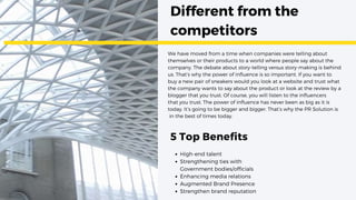 Different from the
competitors
5 Top Benefits
We have moved from a time when companies were telling about
themselves or their products to a world where people say about the
company. The debate about story-telling versus story-making is behind
us. That’s why the power of influence is so important. If you want to
buy a new pair of sneakers would you look at a website and trust what
the company wants to say about the product or look at the review by a
blogger that you trust. Of course, you will listen to the influencers
that you trust. The power of influence has never been as big as it is
today. It’s going to be bigger and bigger. That’s why the PR Solution is
in the best of times today.
High-end talent
Strengthening ties with
Government bodies/officials
Enhancing media relations
Augmented Brand Presence
Strengthen brand reputation
 