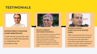 TESTIMONIALS
DR.LEO CORNELIO
(ARCHBISHOP BHOPAL)
"The commendable services provided by
PRS Internatoanl to archdiocese,
substantiates its sprit of setting a bench
mark in the national as well as
international front. I send my best
wishies to the company for its growth,
success and prosperity in the coming
years.
MUKESH SHARMA
(CHIEF EXCUTIVE OFFICER
CRISP)
"PRS International has come up
in a record time having spread
its wing over the high seas. I
wish that organisation grows up
further to earn name and fame
in thier areas of operation".
SHIVRAJ SINGH CHAUHAN
(CHIEF MINSITER MP)
"I wish all the success for new
ventures to PRS International
in celebrating 14th
Foundation day .
 
