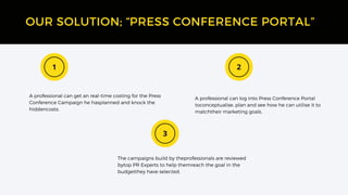 A professional can log into Press Conference Portal
toconceptualise, plan and see how he can utilise it to
matchtheir marketing goals.
OUR SOLUTION; “PRESS CONFERENCE PORTAL”
The campaigns build by theprofessionals are reviewed
bytop PR Experts to help themreach the goal in the
budgetthey have selected.
A professional can get an real-time costing for the Press
Conference Campaign he hasplanned and knock the
hiddencosts.
 
