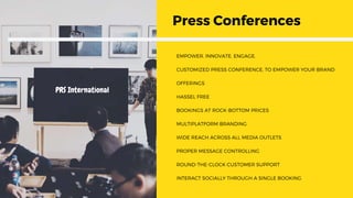 EMPOWER. INNOVATE. ENGAGE.
CUSTOMIZED PRESS CONFERENCE, TO EMPOWER YOUR BRAND
OFFERINGS
HASSEL FREE
BOOKINGS AT ROCK-BOTTOM PRICES
MULTIPLATFORM BRANDING
WIDE REACH ACROSS ALL MEDIA OUTLETS
PROPER MESSAGE CONTROLLING
ROUND-THE-CLOCK CUSTOMER SUPPORT
INTERACT SOCIALLY THROUGH A SINGLE BOOKING
Press Conferences
PRS International
 
