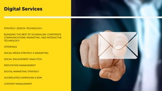 Digital Services
STRATEGY. DESIGN. TECHNOLOGY.
BLENDING THE BEST OF JOURNALISM, CORPORATE
COMMUNICATIONS, MARKETING, AND INTERACTIVE
TECHNOLOGY
OFFERINGS
SOCIAL MEDIA STRATEGY & MARKETING
SOCIAL ENGAGEMENT ANALYTICS
REPUTATION MANAGEMENT
DIGITAL MARKETING STRATEGY
AGGREGATED CAMPAIGNS & EDM
CONTENT MANAGEMENT
 