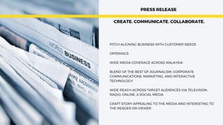 PITCH ALIGNING BUSINESS WITH CUSTOMER NEEDS
OFFERINGS
WIDE MEDIA COVERAGE ACROSS MALAYSIA
BLEND OF THE BEST OF JOURNALISM, CORPORATE
COMMUNICATIONS, MARKETING, AND INTERACTIVE
TECHNOLOGY
WIDE REACH ACROSS TARGET AUDIENCES VIA TELEVISION,
RADIO, ONLINE, & SOCIAL MEDIA
CRAFT STORY APPEALING TO THE MEDIA AND INTERESTING TO
THE READER OR VIEWER
PRESS RELEASE


CREATE. COMMUNICATE. COLLABORATE.
 