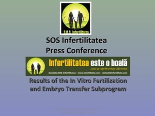 SOS Infertilitatea
      Press Conference


Results of the In Vitro Fertilization
and Embryo Transfer Subprogram
                   
                   
         Fertility Europe Spring Meeting,  21st-22nd 
                of March 2013 Warsaw, Poland
 