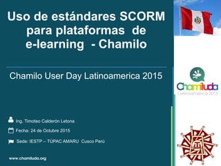 Uso de estándares SCORM
para plataformas de
e-learning - Chamilo
Ing. Timoteo Calderón Letona
Chamilo User Day Latinoamerica 2015
Fecha: 24 de Octubre 2015
Sede: IESTP – TÚPAC AMARU Cusco Perú
 