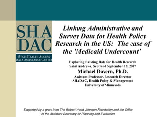 Linking Administrative and Survey Data for Health Policy Research in the US:  The case of the 'Medicaid Undercount'   Exploiting Existing Data for Health Research Saint Andrews, Scotland September 18, 2007 Michael Davern, Ph.D. Assistant Professor, Research Director SHADAC, Health Policy & Management University of Minnesota Supported by a grant from The Robert Wood Johnson Foundation and the Office of the Assistant Secretary for Planning and Evaluation 