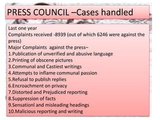 PRESS COUNCIL –Cases handled
Last one year
Complaints received -8939 (out of which 6246 were against the
press)
Major Complaints against the press–
1.Publication of unverified and abusive language
2.Printing of obscene pictures
3.Communal and Castiest writings
4.Attempts to inflame communal passion
5.Refusal to publish replies
6.Encroachment on privacy
7.Distorted and Prejudiced reporting
8.Suppression of facts
9.Sensationl and misleading headings
10.Malicious reporting and writing
 
