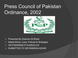 Press Council of Pakistan
Ordinance, 2002
 Presented By Zeeshan Ali Bhatti
 Media Ethics, Laws, Policies & Strategies
 397/FSS/MSMC/F18 MS(III) IIUI
 SUBMITTED TO SIR RAMZAN AZHAR
 