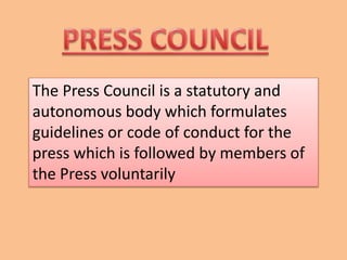 The Press Council is a statutory and
autonomous body which formulates
guidelines or code of conduct for the
press which is followed by members of
the Press voluntarily
 