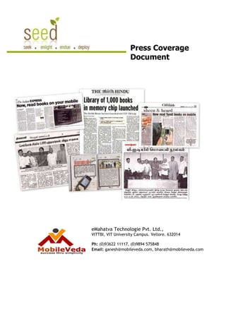 Press Coverage
                    Document




eMahatva Technologie Pvt. Ltd.,
VITTBI, VIT University Campus. Vellore. 632014

Ph: (0)93622 11117, (0)9894 575848
Email: ganesh@mobileveda.com, bharath@mobileveda.com
 