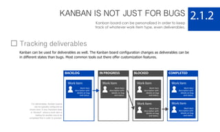 KANBAN IS NOT JUST FOR BUGS
Kanban board can be personalized in order to keep
track of whatever work item type, even deliverables.
2.1.2
Work Item
Work item
description with
details on bug
and status.
BACKLOG
Work Item
Work item
description with
details on bug
and status.
Work Item
Work item
description with
details on bug
and status.
COMPLETED
Work Item
Work item
description with
details on bug
and status.
IN PROGRESS
Work Item
Work item
description with
details on bug
and status.
BLOCKED
Work Item
Work item
description with
details on bug
and status.
Tracking deliverables
Kanban can be used for deliverables as well. The Kanban board configuration changes as deliverables can be
in different states than bugs. Most common tools out there offer customization features.
For deliverables, Kanban boards
can be typically configured as
shown here. A very important state
is “blocked”, where a work item is
waiting for another one to be
completed first in order to proceed.
 