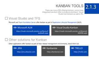 KANBAN TOOLS
There are many OSS offering Kanban, some more
integrated solutions offer a whole environment. Visual
Studio has Kanban as well in TFS.
2.1.3
Microsoft ALM
https://msdn.microsoft.com/en-us/library/f
da2bad5.aspx
Visual Studio Kanban
https://msdn.microsoft.com/en-us/library/jj
838789.aspx
JIRA
https://jira.atlassian.com
Kanbanize
https://kanbanize.com
TRELLO
https://trello.com
Visual Studio and TFS
Microsoft and Team Foundation Server offer Kanban as part of Application Lifecycle Management (ALM).
Other solutions for Kanban
Other applications offer Kanban as part of their release management environments, check them out.
 
