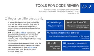 TOOLS FOR CODE REVIEW
There are several applications on the Internet for
handling code reviews. Some projects are also OS and
available in Git.
2.2.2
WinMerge
http://winmerge.org
Microsoft WinDiff
http://support.microsoft.com/
en-us/kb/159214
Wiki:Comparison of diff tools
http://en.wikipedia.org/wiki/Comparison_of_ﬁle_compa
rison_tools
meld
http://meldm
erge.org/
Notepad++ compare
http://sourceforge.net/projects/npp-
compare/
Focus on differences only
A review typically does not show involved files
only, it is also able to highlights those parts of
the code which underwent changes by the
author, so that reviewers can understand where
to look at.
Diff To have this, diff tools are necessary. A diff
program simply compares two text files and
highlights differences focusing on what was
removed, what added and (only advanced tools)
what moved.
Code reviewing applications use diffing tools, but
those can be used also to compare two generic
files. Windows used to have WinDiff.exe as
default diff tool. Today we can find many
solutions among OSS.
 