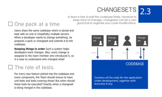 CHANGESETS
A team is free to edit the codebase freely. However to
keep track of changes, changesets can be a very
good tool to organize your code modifications.
2.3
CODEBASE
Contains all the code for the application
under development, together with
branches if any.
Change
set
Change
set
Change
set
One pack at a time
Users share the same codebase which is stored and
kept safe on one or (hopefully) multiple servers.
When a developer wants to change something, he
prepares a pack or changeset and submits it to the
codebase.
Keeping things in order Such a system helps
developers track changes. Also, every change is
assigned to the team member who introduced it, so
it is easy to understand who changed what!
commit syncrevert info
The role of tests
For every new feature pished into the codebase and
every component, the Team should ensure to have
unit tests and tests covering those! But when should
these tests be executed? Exactly when a changeset
is being merged in the codebase.
 