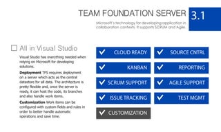 TEAM FOUNDATION SERVER
Microsoft’s technology for developing application in
collaboration contexts. It supports SCRUM and Agile.
3.1
CLOUD READY
KANBAN
SOURCE CNTRL
AGILE SUPPORTSCRUM SUPPORT
TEST MGMT
REPORTING
ISSUE TRACKING
CUSTOMIZATION
All in Visual Studio
Visual Studio has everything needed when
relying on Microsoft for developing
solutions.
Deployment TFS requires deployment
on a server which acts as the central
datastore for all data. The architecture is
pretty flexible and, once the server is
ready, it can host the code, its branches
and also handle work items.
Customization Work items can be
configured with custom fields and rules in
order to better handle automatic
operations and save time.
 