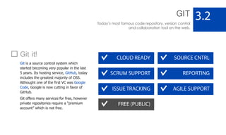 GIT
Today’s most famous code repository, version control
and collaboration tool on the web.
3.2
CLOUD READY SOURCE CNTRL
AGILE SUPPORT
SCRUM SUPPORT REPORTING
ISSUE TRACKING
FREE (PUBLIC)
Git it!
Git is a source control system which
started becoming very popular in the last
5 years. Its hosting service, GitHub, today
includes the greatest majority of OSS.
Althought one of the first VC was Google
Code, Google is now cutting in favor of
GitHub.
Git offers many services for free, however
private repositories require a “premium
account” which is not free.
 