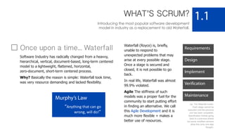 WHAT’S SCRUM?
Introducing the most popular software development
model in industry as a replacement to old Waterfall.
1.1
Murphy’s Law
“Anything that can go
wrong, will do!”
Requirements
Design
Implement
Verification
Maintenance
Once upon a time... Waterfall
Software Industry has radically changed from a heavvy,
hierarchical, vertical, document-based, long-term centered
model to a lightweight, flattened, horizontal,
zero-document, short-term centered process.
Why? Basically the reason is simple: Waterfall took time,
was very resource demanding and lacked flexibility.
Waterfall (Royce) is, briefly,
unable to respond to
unexpected problems that may
arise at every possible stage.
Once a stage is secured and
closed, it is not possible to go
back.
In real life, Waterfall was almost
99.9% violated.
Agile The stiffness of such
models was a proper fuel for the
community to start putting effort
in finding an alternative. We call
this Agile Development and it is
much more flexible + makes a
better use of resources.
Up: The Waterfall model.
Each stage cannot be
executed until the previous
one has been completed.
Specification forbids going
back to a previous phase
but some modified versions
allow this (only one step
though).
 