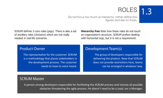 ROLES
Do not focus too much on hierarchy, rather define few
figures and rely on those.
1.3
Product Owner
The representative for the customer. SCRUM
is a methodology that places stakeholders in
the development process. The customer
needs to have its voice heard.
Development Team(s)
The group of developers responsible for
delivering the product. Note that SCRUM
does not provide restrictions here, teams
can be arranged in whatever way.
SCRUM Master
A person among developers responsible for facilitating the SCRUM process and remove all possible
obstacles threatening the agile process. He doesn’t need to be a Lead, nor a Manager.
SCRUM defines 3 core roles (pigs). There is also a set
of ancillary roles (chickens) which are not really
needed in real life scenarios.
Hierarchy free Note how these roles do not touch
an organization’s structure. SCRUM prefers dealing
with horizontal orgs, but it is not a requirement.
 