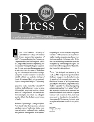 press Cs                                                                Vol.1       Issue       0
A publication of the UCF ACM Chapter.




 i     n the Fall of 1999 the University of
       Central Florida’s School of Computer
                                                   computing are usually looked over by those
                                                   who have yet to come into an understand-
       Science declared the acquition of           ing for what the computer does for our civi-
 UCF’s Computer Engineering Department.            lization as a whole. As in most other fields,
 Organizationally, the resulting new School        that which ultimately determines the worth
 of Computer Science and Engineering will          or legitimacy of the computer degree has
 reside under the larger College of Engineer-      more to do with the reputation of the institu-
 ing. Several proceedural changes are posed        tion from which it is received.
 to take place over the course of the follow-
 ing two semesters that reflect this merger.       press Cs is designed and written by the
 Computer Science students who entered             UCF ACM to help answer questions that
 into CS while it was under the College of         the future may provoke. Initially, the idea
 Arts & Sciences are likely to be granted their    for a student led communication under the
 degrees through the College of Engineering.       direction of the local ACM chapter was sug-
                                                   gested by the director of Computer Science,
 Questions on the part of the CS and CPe           Dr. Erol Gelenbe. The state of computing
 installed student base are bound to arise.        and electrical machinery is by nature “in flux”.
 Ultimately it is up to the student to know        Soft areas of computing at the university are
 what the changes mean. Each has to ask            emphasised within the School of Computer
 how making the move from one college to           Science while wisdom in other, more hard
 another affects if at all, their current course   areas are to be found on the Computer En-
 of study.                                         gineering end of the campus. Let us see what
                                                   takes place when these two fields merge into
 Software Engineering is a young discipline.       one.
 As it stands today there exists no national
 standard exam of profession for the com-          Rami Kuttaineh,
                                                   Student of Digital Media
 puter scientist or engineer. Rather, students     rami@mail.ucf.edu
                                                   Editor in Chief
 who graduate with diplomas in an aspect of
 