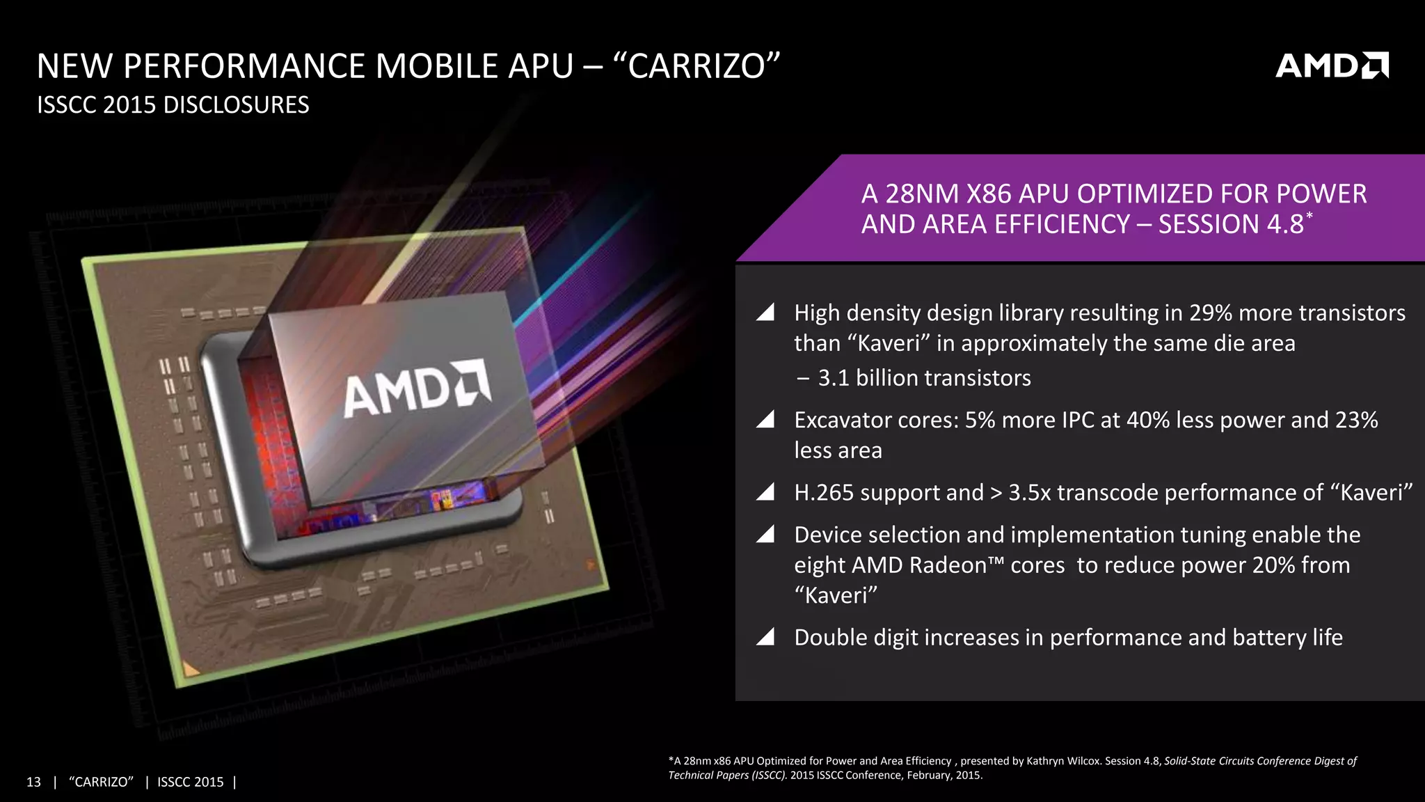 13 | “CARRIZO” | ISSCC 2015 |
 High density design library resulting in 29% more transistors
than “Kaveri” in approximately the same die area
‒ 3.1 billion transistors
 Excavator cores: 5% more IPC at 40% less power and 23%
less area
 H.265 support and > 3.5x transcode performance of “Kaveri”
 Device selection and implementation tuning enable the
eight AMD Radeon™ cores to reduce power 20% from
“Kaveri”
 Double digit increases in performance and battery life
NEW PERFORMANCE MOBILE APU – “CARRIZO”
ISSCC 2015 DISCLOSURES
A 28NM X86 APU OPTIMIZED FOR POWER
AND AREA EFFICIENCY – SESSION 4.8*
*A 28nm x86 APU Optimized for Power and Area Efficiency , presented by Kathryn Wilcox. Session 4.8, Solid-State Circuits Conference Digest of
Technical Papers (ISSCC). 2015 ISSCC Conference, February, 2015.
 