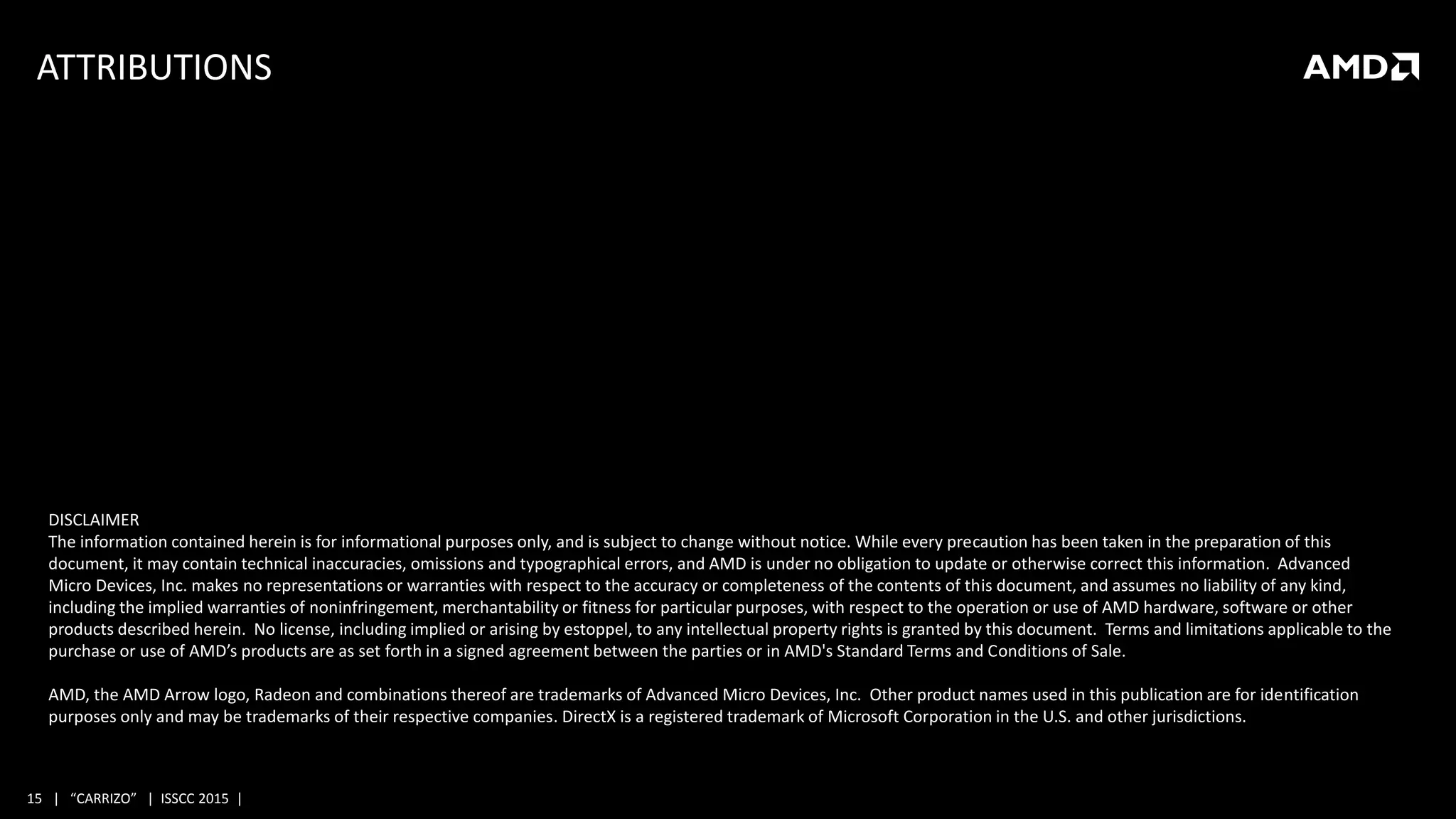 15 | “CARRIZO” | ISSCC 2015 |
ATTRIBUTIONS
DISCLAIMER
The information contained herein is for informational purposes only, and is subject to change without notice. While every precaution has been taken in the preparation of this
document, it may contain technical inaccuracies, omissions and typographical errors, and AMD is under no obligation to update or otherwise correct this information. Advanced
Micro Devices, Inc. makes no representations or warranties with respect to the accuracy or completeness of the contents of this document, and assumes no liability of any kind,
including the implied warranties of noninfringement, merchantability or fitness for particular purposes, with respect to the operation or use of AMD hardware, software or other
products described herein. No license, including implied or arising by estoppel, to any intellectual property rights is granted by this document. Terms and limitations applicable to the
purchase or use of AMD’s products are as set forth in a signed agreement between the parties or in AMD's Standard Terms and Conditions of Sale.
AMD, the AMD Arrow logo, Radeon and combinations thereof are trademarks of Advanced Micro Devices, Inc. Other product names used in this publication are for identification
purposes only and may be trademarks of their respective companies. DirectX is a registered trademark of Microsoft Corporation in the U.S. and other jurisdictions.
 
