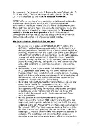 Development: Exchange of visits & Training Program” (Catalonia 17-
22 of July 2016). The first exchange of visits planned for 2016 &
2017, was attended by the “Etihad Baladiet Al Dahiah”.
MEDEV offers a number of communication activities and training for
sustainable development with the aim of promoting greater
awareness of the issues related to Sustainable Development Goals.
These activities serve to foster the access to information, create the
competences and provide the resources needed for "Knowledge
activists, Media and Policy-makers” for local sustainable
development through a study tours to best practices in green blue
economies and science in a knowledge-based society.
II- Federations of Municipalities are Key
• the decree law in Lebanon (Nº118/30.06.1977) setting the
definition (juridical & autonomous bodies), the formation and
the competencies of the Federations of Municipalities in policies,
planning, implementation and supervision of the public projects
with common benefits to all the members (roads, public spaces,
sewers and waste management, slaughterhouses, hospitals,
schools, fire-fighting stations, public transport, cooperatives,
public markets, planning, land purchases, and the tenders with
all needed conditions for the implementation of the common
projects
• the occasion of the unprecedented full recognition by Lebanon
in 09 September 2015 of the key role of the Federations of
Municipalities in their jurisdiction and scope to govern, manage,
treat and dispose solid waste and sewage, in full coordination of
the central technical and advisory committee headed by the
Ministry of Interior and Local Governments.
• the United Nations Multilateral Environmental Agreements and
conventions, mainly Barcelona convention, and relative
protocols focusing generally on issues related to waste
management and putting an emphasis to follow the principles
of sustainable waste management and to avoid illegal and
uncontrolled dumping of waste (Mediterranean Land-Based
Sources Protocol)
• the key pillar of the environmental strategy for the
Mediterranean; the Horizon 2020 initiative is tackling the top
sources of Mediterranean pollution by the year 2020 that was
endorsed at the 10
th
Anniversary Euro-Mediterranean Summit in
Barcelona in 2005. The Mediterranean strategy fleshes out the
detail of Horizon 2020, grouping planned activities under four
headings (1/ Projects to reduce the most significant sources of
pollution. The initial focus will be on industrial emissions,
municipal waste and urban waste water, which are responsible
2
 