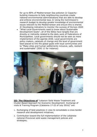 for up to 80% of Mediterranean Sea pollution 2/ Capacity-
building measures to help neighbouring countries create
national environmental administrations that are able to develop
and enforce environmental laws 3/ Using the Commission's
research budget to develop greater knowledge of environmental
issues relevant to the Mediterranean and ensure this is shared.
4/ Developing indicators to monitor the success of Horizon 2020
• “What Local Governments need to know about Sustainable
Development Goals”; all of the SDGs have targets that are
directly or indirectly related to the daily work of Federations of
Municipalities. Local governments should not be seen as mere
implementers of the agenda 2030. Local governments are
policy makers, catalysts of change and the level of government
best-placed to link the global goals with local communities and
to “Make cities and human settlements inclusive, safe, resilient
and sustainable” (SDG 11 for instance)
III- The Objectives of “Lebanon Solid Waste Treatment and
Cluster-Based Approach for Economic Development: Exchange of
visits & Training Program (Catalonia 17-22 of July 2016)” are:
1. Exchanging of best practices in view to consolidate a cross border
research and development initiatives;
2. Contribution toward the full implementation of the Lebanese
national-Provincial solid waste management policies and
strategies;
3
 
