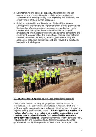 3. Strengthening the strategic capacity, the planning, the self
assessment and control functions of the public institutions
(Federations of Municipalities), and improving the efficiency and
effectiveness of their human resources
4. Building partnership and Developing Bilateral Sustainable
Development Agreement for implementation of best practices for
the transfer of experiences on management and urban waste
clusters with the highest International standards (scientific,
practical and internationally recognized solutions) concerning the
equipment to ensure that the waste flows coming from different
sources (industrial, municipal, medical, port waste etc.) are
adequately collected, possibly reused and recycled & eventually
treated for final disposal.
IV- Cluster-Based Approach for Economic Development
Clusters are defined broadly as geographic concentrations of
interrelated, competitive firms and related institutions that are of
sufficient scale to generate external economies that are not found in
regions lacking such concentrations. Clusters generate wealth in a
region, clusters give a region a competitive advantage, and
clusters can provide the basis for cost-effective economic
development strategies. External economies are the tangible (e.g.,
reduced costs) and intangible (e.g., faster innovation) benefits
generated either by the high relative concentration of a particular
4
 