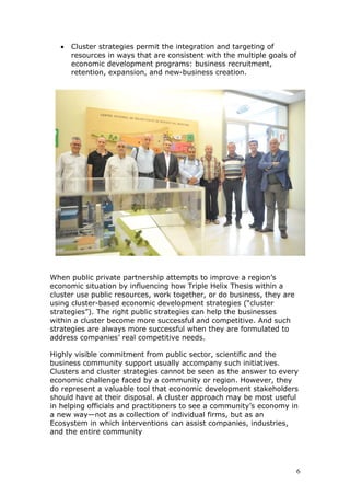 • Cluster strategies permit the integration and targeting of
resources in ways that are consistent with the multiple goals of
economic development programs: business recruitment,
retention, expansion, and new-business creation.
When public private partnership attempts to improve a region’s
economic situation by influencing how Triple Helix Thesis within a
cluster use public resources, work together, or do business, they are
using cluster-based economic development strategies (“cluster
strategies”). The right public strategies can help the businesses
within a cluster become more successful and competitive. And such
strategies are always more successful when they are formulated to
address companies’ real competitive needs.
Highly visible commitment from public sector, scientific and the
business community support usually accompany such initiatives.
Clusters and cluster strategies cannot be seen as the answer to every
economic challenge faced by a community or region. However, they
do represent a valuable tool that economic development stakeholders
should have at their disposal. A cluster approach may be most useful
in helping officials and practitioners to see a community’s economy in
a new way—not as a collection of individual firms, but as an
Ecosystem in which interventions can assist companies, industries,
and the entire community
6
 