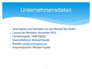  Vereinsglück wird betrieben von der Altimate Net GmbH
 Launch der Webseite: November 2013
 Handelsregister: HRB139225
 Geschäftsführer: Michael Hayder
 Kontakt: info@vereinsglück.de
 Ansprechpartner: Michael Hayder
Unternehmensdaten
2
 