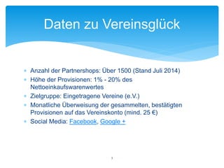  Anzahl der Partnershops: Über 1500 (Stand Juli 2014)
 Höhe der Provisionen: 1% - 20% des
Nettoeinkaufswarenwertes
 Zielgruppe: Eingetragene Vereine (e.V.)
 Monatliche Überweisung der gesammelten, bestätigten
Provisionen auf das Vereinskonto (mind. 25 €)
 Social Media: Facebook, Google +
Daten zu Vereinsglück
3
 