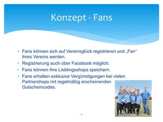  Fans können sich auf Vereinsglück registrieren und „Fan“
ihres Vereins werden.
 Registrierung auch über Facebook möglich.
 Fans können ihre Lieblingsshops speichern.
 Fans erhalten exklusive Vergünstigungen bei vielen
Partnershops mit regelmäßig erscheinenden
Gutscheincodes.
Konzept - Fans
6
 