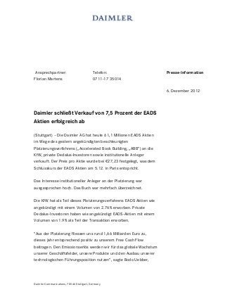 Ansprechpartner:                         Telefon:                   Presse-Information
Florian Martens                           0711-17 35014

                                                                     6. Dezember 2012



Daimler schließt Verkauf von 7,5 Prozent der EADS
Aktien erfolgreich ab

(Stuttgart) – Die Daimler AG hat heute 61,1 Millionen EADS Aktien
im Wege des gestern angekündigten beschleunigten
Platzierungsverfahrens („Accelerated Book Building, „ABB“) an die
KfW, private Dedalus-Investoren sowie institutionelle Anleger
verkauft. Der Preis pro Aktie wurde bei €27,23 festgelegt, was dem
Schlusskurs der EADS Aktien am 5.12. in Paris entspricht.

Das Interesse institutioneller Anleger an der Platzierung war
ausgesprochen hoch. Das Buch war mehrfach überzeichnet.

Die KfW hat als Teil dieses Platzierungsverfahrens EADS Aktien wie
angekündigt mit einem Volumen von 2.76% erworben. Private
Dedalus-Investoren haben wie angekündigt EADS-Aktien mit einem
Volumen von 1.9% als Teil der Transaktion erworben.

"Aus der Platzierung fliessen uns rund 1,66 Milliarden Euro zu,
dieses Jahr entsprechend positiv zu unserem Free Cash Flow
beitragen. Den Emissionserlös werden wir für das globale Wachstum
unserer Geschäftsfelder, unsere Produkte und den Ausbau unserer
technologischen Führungsposition nutzen“, sagte Bodo Uebber,




Daimler Communications, 70546 Stuttgart, Germany
 