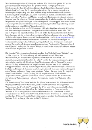 Neben dem ausgesuchten Weinangebot und den dazu passenden Speisen der beiden
gastronomischen Betriebe gehört das geschmackvolle Musikprogramm zum
Erfolgsrezept des Burg-Weinfestes. „Keinen abgehobenen Jazz, aber auch keinen
Schorle-Rock“ möchten die Veranstalter präsentieren. Sie bevorzugen stattdessen
stimmungsvollen Jazz-Pop oder Soul und bevorzugt lateinamerikanische Rhythmen.
Salsamusik gehört unbedingt dazu, wenn bereits in den frühen Abendstunden die Live-
Bands aufspielen. Publikum und Musiker genießen die Festivalatmosphäre, die „Sunset
Sessions“ und die gelungene Akustik, zu der neben der Beschallungsanlage die mächtigen
Burgmauern maßgeblich beitragen. Zum sonntäglichen Frühschoppen musizieren zudem
Neuleininger Blasmusiker. Den musikfreien, etwas ruhigeren Samstagnachmittag nutzen
die Jungwinzer zu einer kleinen Weinpräsentation.
Mit dem Weinfest in dem nur 700 Einwohner zählenden Dorf bereichern die Weingüter
den Veranstaltungskalender des Leiningerlands um eine besondere Attraktion. Dass
dieses Angebot bei freiem Eintritt zu haben ist, findet die Weinfestkommission ebenso
bemerkenswert wie die begleitenden, innovativen Werbemaßnahmen der jungen Winzer.
Sie haben eine eigene Internetseite für das Burgweinfest erstellt (www.burg-weinfest.de),
kommunizieren vor dem Fest mit Fans und Freunden via facebook oder zeigen auf
youtube in stimmungsvollen Aufnahmen, wie gut Musik- und Weingenuss zusammen
passen. Der wachsende Zuspruch des bunt gemischten Publikums im Alter „zwischen 1
und 80 Jahren“ und spornt die jungen Winzer an, auch in den kommenden Jahren wieder
zwischen den Burgmauern zu feiern.

Die Jury der Pfalzweinwerbung hat in diesem Jahr den Titel „Schönstes Weinfest“ zum
14. Mal vergeben. Die Auszeichnung soll als Impuls dienen zur Pflege der
Weinfestkultur, die zu den herausragenden Attraktionen der Pfalz zählt. Die
Auszeichnung „Schönstes Weinfest des Jahres“ soll für die Organisatoren ein Ansporn
sein, auf eine qualitätvolle Gestaltung ihres Weinfestes zu achten. Dazu gehören nach
Ansicht der Jury beispielsweise ein anspruchsvolles Angebot sowohl bei einfachen
Schoppenweinen als auch bei höherwertigen Weinen und Sekten sowie der Ausschank in
Stielgläsern. Niveauvoll, aber nicht abgehoben, traditionell, aber nicht traditionshörig, mit
guten Weinen und gutem Essen zu vernünftigen Preisen - das sind einige der Kriterien
für die Auswahl eines Festes. Der Jury, die die ausgezeichneten Feste selbst in
Augenschein nimmt, gehören Journalisten ebenso an wie Vertreter der Weinbranche
sowie frühere Weinköniginnen - allesamt Personen, die bereits viele Weinfeste erlebt
haben.
Die Auszeichnung "Schönstes Weinfest des Jahres" war zuvor an das Weinpanorama in
Weyher, die Deidesheimer Weinkerwe, das Rhodter Weintestival, den Ungsteiner
Weinsommer, das Weinfest in Venningen, das Wein- und Sektsymposium in Herxheim
am Berg, das Ilbesheimer Kalmitfest, das Liebesbrunnenfest in Dackenheim, das
Weinfest in der Winzergasse in Gleiszellen-Gleishorbach, das Fest um den Wein in
Niederkirchen, das Weinfest in Birkweiler, den Loblocher Weinzehnt in Gimmeldingen
und das Fest Wein und Kunst in Gleisweiler vergeben worden. Das Neuleininger Burg-
Weinfest findet in diesem Jahr vom 26. bis 30. Juli statt.
 