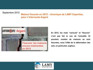 12
En 2012, les mots “canicule” et “fissures”
n’ont pas fait la une de l’actualité. Et
pourtant, nombre de maisons se sont
fissurées, sous l’effet de la déformation des
sols, en particulier, argileux.
Maison fissurée en 2012 : chronique de LAMY Expertise,
pour L’Internaute Argent
Septembre 2012
 
