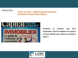 15
Acheteurs et vendeurs sont dans
l'expectative. Faut-il se dépêcher de conclure
ou faut-il attendre pour réaliser une meilleure
affaire ?
Achat sur plan : LAMY Expertise participe
au dossier Capital Votre Argent
Février 2012
 