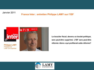 19
Le bouclier fiscal, devenu un boulet
politique, sera peut-être supprimé. L'ISF sera
peut-être réformé. Alors a qui profiterait cette
réforme?
France Inter : entretien Philippe LAMY sur l’ISF
Janvier 2011
 