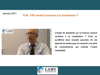 20
L’Impôt de Solidarité sur la Fortune serait-il
contraire à la constitution ? C’est ce
qu’affirme deux avocats Lyonnais. Ils ont
épluché les textes pour en ressortir une série
de contradictions, qui rendrait l”impôt
inéquitable.
TLM : l'ISF serait-il contraire à la constitution ?
Janvier 2011
 