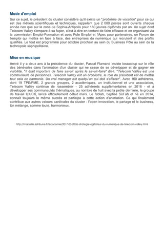 Mode d'emploi
Sur ce sujet, le président du cluster considère qu'il existe un "problème de vocation" pour ce qui
est des métiers scientifiques et techniques, rappelant que 2 000 postes sont ouverts chaque
année rien que sur la zone de Sophia-Antipolis pour 180 jeunes diplômés par an. Un sujet dont
Telecom Valley s'empare à sa façon, c'est-à-dire en tentant de faire efficace et en organisant via
la commission Emploi-Formation et avec Pole Emploi et l'Apec pour partenaires, un Forum de
l'emploi qui mettra en face à face, des entreprises du numérique qui recrutent et des profils
qualifiés. Le tout est programmé pour octobre prochain au sein du Business Pôle au sein de la
technopole sophipolitaine.
Mise en musique
Arrivé il y a deux ans à la présidence du cluster, Pascal Flamand insiste beaucoup sur le rôle
des bénévoles dans l'animation d'un cluster qui ne cesse de se développer et de gagner en
visibilité. "Il était important de faire savoir après le savoir-faire" dit-il. "Telecom Valley est une
communauté de personnes. Telecom Valley est un orchestre, le rôle du président est de mettre
tout cela en harmonie. Un vrai manager est quelqu'un qui doit s'effacer". Avec 160 adhérents,
dont 19 TPE/PME, 2 grands groupes, 2 académiques, un institutionnel et une association,
Telecom Valley continue de rassembler - 25 adhérents supplémentaires en 2016 - et à
développer ses communautés thématiques, au nombre de huit avec la petite dernière, le groupe
de travail UX/CX, lancé officiellement début mars. Le fablab, baptisé SoFab et né en 2014,
connaît toujours le même succès et participe à cette action d'animation. Ce qui finalement
contribue aux autres valeurs cardinales du cluster : l'open innovation, le partage et le business.
Un mélange, somme toute, harmonieux.
http://marseille.latribune.fr/economie/2017-03-20/la-strategie-agitateur-du-numerique-de-telecom-valley.html
 