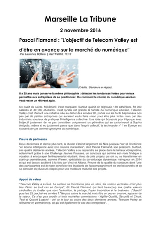 Marseille La Tribune
2 novembre 2016
Pascal Flamand : "L'objectif de Telecom Valley est
d'être en avance sur le marché du numérique"
Par Laurence Bottero | 02/11/2016, 11:12
(Crédits : Décideurs en région)
Il a 25 ans mais conserve la même philosophie : détecter les tendances fortes pour mieux
permettre aux entreprises de se positionner. Ou comment le cluster du numérique azuréen
veut rester un référent agile.
Un quart de siècle, forcément, c'est marquant. Surtout quand on regroupe 150 adhérents, 18 000
salariés et 40 000 étudiants. C'est qu'elle est grande la famille du numérique azuréen. Telecom
Valley c'est d'abord une initiative née au début des années 90, portée sur les fonts baptismaux non
pas par de petites entreprises qui auraient voulu faire union pour être plus fortes mais par des
industriels soucieux de pratiquer l'intelligence collective. Une idée qui bouscule pour l'époque avec
l'objectif justement de ne pas considérer uniquement un périmètre qui se cantonnerait à Sophia
Antipolis, même si ou justement parce que dans l'esprit collectif, la technopole n°1 en Europe est
souvent perçue comme synonyme du numérique.
Preuve de pertinence
Deux décennies et demie plus tard, le cluster s'étend largement de Nice jusqu'au Var et fonctionne
"en bonne intelligence avec nos cousins marseillais", dixit Pascal Flamand, son président. Surtout,
ces quatre dernières années, Telecom Valley a su reprendre sa place dans le fameux écosystème,
notamment grâce à son Challenge Jeunes Pousses, un concours qui comme son nom l'indique a
vocation à encourager l'entreprenariat étudiant. Avec de jolis projets qui ont su se transformer en
start-up prometteuses, comme Wewer, spécialiste du co-voiturage dynamique, vainqueur en 2014
et qui est depuis accéléré à la fois par Vinci et Allianz. Preuve de la qualité du concours dont l'une
des particularités est de faire bénéficier les étudiants de l'accompagnement de professionnels et de
se dérouler en plusieurs étapes pour une meilleure maturité des projets.
Apport de valeur
"Telecom Valley a évolué. Le secteur ne fonctionne plus en silos, les visions verticales n'ont plus
lieu d'être, en tout cas en Europe", dit Pascal Flamand qui tient beaucoup aux quatre valeurs
cardinales du cluster que sont l'animation, le partage, l'open innovation et le business. L'objectif
pour les 25 prochaines années ? "Ne pas suivre le marché mais être un peu en avance, apporter de
la valeur. Ce n'est pas anodin si trois nouvelles commissions - Agilité-Qualité, Sécurité et Cloud,
Test et Qualité Logiciel - ont vu le jour au cours des deux dernières années. Telecom Valley se
réinvente en permanence, ce qui est également le cas des entreprises".
 