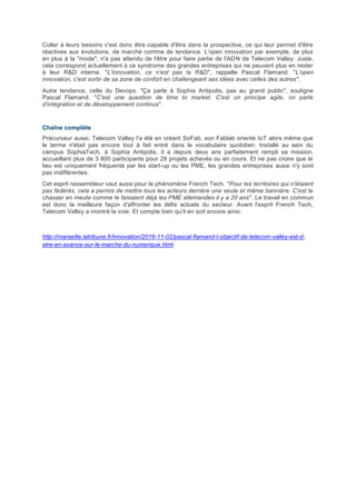 Coller à leurs besoins c'est donc être capable d'être dans la prospective, ce qui leur permet d'être
réactives aux évolutions, de marché comme de tendance. L'open innovation par exemple, de plus
en plus à la "mode", n'a pas attendu de l'être pour faire partie de l'ADN de Telecom Valley. Juste,
cela correspond actuellement à ce syndrome des grandes entreprises qui ne peuvent plus en rester
à leur R&D interne. "L'innovation, ce n'est pas la R&D", rappelle Pascal Flamand. "L'open
innovation, c'est sortir de sa zone de confort en challengeant ses idées avec celles des autres".
Autre tendance, celle du Devops. "Ça parle à Sophia Antipolis, pas au grand public", souligne
Pascal Flamand. "C'est une question de time to market. C'est un principe agile, on parle
d'intégration et de développement continus".
Chaîne complète
Précurseur aussi, Telecom Valley l'a été en créant SoFab, son Fablab orienté IoT alors même que
le terme n'était pas encore tout à fait entré dans le vocabulaire quotidien. Installé au sein du
campus SophiaTech, à Sophia Antipolis, il a depuis deux ans parfaitement rempli sa mission,
accueillant plus de 3 800 participants pour 28 projets achevés ou en cours. Et ne pas croire que le
lieu est uniquement fréquenté par les start-up ou les PME, les grandes entreprises aussi n'y sont
pas indifférentes.
Cet esprit rassembleur vaut aussi pour le phénomène French Tech. "Pour les territoires qui n'étaient
pas fédérés, cela a permis de mettre tous les acteurs derrière une seule et même bannière. C'est le
chasser en meute comme le faisaient déjà les PME allemandes il y a 20 ans". Le travail en commun
est donc la meilleure façon d'affronter les défis actuels du secteur. Avant l'esprit French Tech,
Telecom Valley a montré la voie. Et compte bien qu'il en soit encore ainsi.
http://marseille.latribune.fr/innovation/2016-11-02/pascal-flamand-l-objectif-de-telecom-valley-est-d-
etre-en-avance-sur-le-marche-du-numerique.html
 