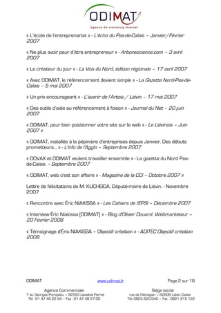 « L’école de l’entreprenariat » - L’écho du Pas-de-Calais – Janvier/Février
2007

« Ne plus avoir peur d’être entrepreneur » - Arborescience.com – 3 avril
2007

« Le créateur du jour » - La Voix du Nord, édition régionale – 17 avril 2007

« Avec ODIMAT, le référencement devient simple » - La Gazette Nord-Pas-de-
Calais – 5 mai 2007

« Un prix encourageant » - L’avenir de l’Artois / Liévin – 17 mai 2007

« Des outils d’aide au référencement à foison » - Journal du Net – 20 juin
2007

« ODIMAT, pour bien positionner votre site sur le web » - Le Liévinois – Juin
2007 »

« ODIMAT, installée à la pépinière d'entreprises depuis Janvier. Des débuts
prometteurs... » - L'info de l'Agglo – Septembre 2007

« DOVAX et ODIMAT veulent travailler ensemble » - La gazette du Nord Pas-
de-Calais – Septembre 2007

« ODIMAT, web c'est son affaire » - Magazine de la CCI – Octobre 2007 »

Lettre de félicitations de M. KUCHEIDA, Député-maire de Liévin. - Novembre
2007

« Rencontre avec Éric NIAKISSA » - Les Cahiers de l'EPSI – Décembre 2007

« Interview Éric Niakissa (ODIMAT) » - Blog d'Olivier Douard, Webmarketeur –
20 Février 2008

« Témoignage d'Éric NIAKISSA – Objectif création » - ADITEC Objectif création
2008




ODIMAT                                    www.odimat.fr                          Page 2 sur 18

          Agence Commerciale                                            Siège social
7 av. Georges Pompidou – 92593 Levallois Perret            rue de l’Abregain – 62806 Liévin Cedex
 Tél : 01 47 48 22 94 – Fax : 01 47 48 27 00              Tél: 0825 620 045 – Fax : 0821 915 122
 