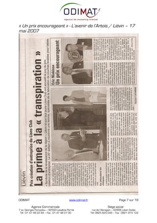 « Un prix encourageant » - L’avenir de l’Artois / Liévin – 17
mai 2007




ODIMAT                                    www.odimat.fr                          Page 7 sur 18

          Agence Commerciale                                            Siège social
7 av. Georges Pompidou – 92593 Levallois Perret            rue de l’Abregain – 62806 Liévin Cedex
 Tél : 01 47 48 22 94 – Fax : 01 47 48 27 00              Tél: 0825 620 045 – Fax : 0821 915 122
 