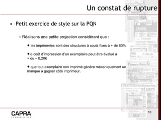 Petit exercice de style sur la PQN Un constat de rupture Réalisons une petite projection considérant que : les imprimeries sont des structures à couts fixes à + de 80% le coût d’impression d’un exemplaire peut être évalué à  + ou – 0,20€ que tout exemplaire non imprimé génère mécaniquement un manque à gagner côté imprimeur. 