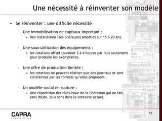 Une nécessité à réinventer son modèle Se réinventer : une difficile nécessité  Une immobilisation de capitaux important :  Des installations très onéreuses amorties sur 15 à 20 ans.  Une sous-utilisation des équipements :  les rotatives offset tournent 3 à 4 heures par nuit seulement pour produire les exemplaires. Une offre de production limitée :  les rotatives ne peuvent réaliser que des journaux et sont contraintes par les formats qu’elles proposent. Un modèle social en rupture : Une répartition des rôles issue de la libération qui ne fait, sans doute, plus sens dans le contexte actuel. 