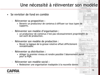 Se revisiter de fond en comble Réinventer sa proposition :  Devenir un producteur de contenus à diffuser sur tous types de supports. Réinventer son modèle d’organisation :  un producteur de contenus n’est pas nécessairement propriétaire de son outil de production. Réinventer son modèle de production :  Revoir la logique de la grosse rotative offset difficilement rentabilisable. Réinventer sa distribution :  Alléger le premier niveau et rendre possible l’abonnement porté pour la PQN. Réinventer son modèle social :  Redessiner une organisation inadaptée à la nouvelle donne. Une nécessité à réinventer son modèle 