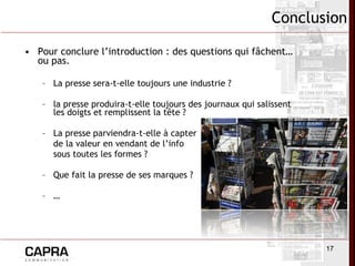 Pour conclure l’introduction : des questions qui fâchent… ou pas. La presse sera-t-elle toujours une industrie ? la presse produira-t-elle toujours des journaux qui salissent les doigts et remplissent la tête ? La presse parviendra-t-elle à capter de la valeur en vendant de l’info  sous toutes les formes ? Que fait la presse de ses marques ? … Conclusion 
