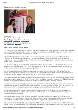 22/07/13 Deuxfemmes en plein désert - Sports - Info07 - La Revue
www.journallarevue.com/Sports/2013-04-05/article-3215224/Deux-femmes-en-plein-desert/1 1/2
AntonyDa Silva-Casimiro
Antony Da Silva-Casimiro
Deux femmes en plein désert
Publié le 5 Avril 2013
Francine Boily et Denise Pilon se préparent à
vivre toute une aventure. Cet automne, elles
seront dans le désert marocain à participer au
13e Trophée Rose des Sables.
Sujets : Costco , Atlantique , Maroc , Québec
Du 10 au 20 octobre, elles devront parcourir 6000 km dans les dunes et les tempêtes de sable. Mais avant de
traverser l'océan Atlantique, elles doivent mettre la main sur la somme de 25 000$. L'argent servira à aider
une cause humanitaire, celle des enfants du désert.
«Ça faisait longtemps que je voyais des émissions de rallye à la télévision. Je voulais embarquer dans
l'aventure, je me voyais là. En septembre, j'en ai encore entendu parler alors quand j'étais en train de
magasiner avec mon amie Denise, je lui ai demandé si elle voulait y participer avec moi», mentionne celle qui
sera la pilote à la compétition.
Les deux avaient toujours rêvé de partir dans une aventure. Depuis qu'elles se sont inscrites en novembre,
elles n'ont pas que ça en tête. «Il n'y a pas une journée où qu'on ne s'en parle pas», ajoute la copilote, qui
voulait comme son amie changer un peu son quotidien.
Les femmes souhaitaient de «faire la coupure» après une journée au travail. Avec le Trophée Rose des
Sables, chaque jour est une journée pour amasser de l'argent. Et ce ne sont pas les idées qui manquent. En
moins de cinq mois, elles ont déjà récolté plus de 70% du 25 000$ demandé.
Des compagnies affichent le logo sur les autos des participantes au coût de 1000$ pour toute l'année. Ajouter
à cela des soupers spaghetti ou doré. Ou encore des tirages pour des cartes-cadeaux de 500$ au Costco par
exemple. Elles prévoient même organiser un tournoi de golf en avril pour atteindre l'objectif.
L'expérience sera éprouvante physiquement, mais également mentalement. Elles ont cependant une solution
pour ne pas que les chicanes débutent ou s'enveniment. «Si on se tape sur les nerfs, il faut se le dire tout de
suite, car une fois au Maroc on n'aura pas le temps de régler nos différends», déclare Francine.
«Autant avant que pendant, c'est une aventure de dépassement de soi. En arrière de tout ça, il y a une
beauté inexplicable. Si on ramasse plus que ce qui est demandé, on va peut-être faire un chèque pour la
cause des enfants du désert».
En plus de devoir trouver 25 000$, le duo devait soit parrainer un enfant ou amener 50 kilos de produits
humanitaires en avion. Elles ont opté pour la première option, car la seconde peut coûter chère en transport.
«Cependant, quand on va arriver là-bas, on va acheter des produits», précise sa coéquipière.
En regardant les chiffres de 2012, ce sont plus de 35 tonnes de produits humanitaires qui ont été données au
village. Durant les deux semaines, des dentistes et des médecins spécialisés sont aussi de la partie, en offrant
 