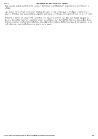 22/07/13 Deuxfemmes en plein désert - Sports - Info07 - La Revue
www.journallarevue.com/Sports/2013-04-05/article-3215224/Deux-femmes-en-plein-desert/1 2/2
des services gratuits aux habitants. Les deux Gatinoises auront l'occasion de passer une journée dans le
village.
«De ce que j'ai vu, c'était une journée émotive. On va se rendre compte que ce n'est pas seulement une
course. On fait ça pour eux avant tout», spécifie celle qui a écouté les éditions précédentes sur le petit écran.
Francine et Denise ont jusqu'au 10 septembre pour trouver la somme. Il y a déjà plus de 200 équipes au
Québec d'inscrites, mais rien ne garantit encore leur place au sein du Trophée Rose des Sables. Les deux
Gatinoises auront une formation cet été où elles apprendront la base de la mécanique, à lire les cartes et les
instructions, en plus de s'habituer à la course sur le sable.
 